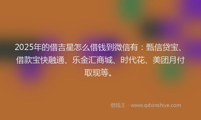 2025年的借吉星怎么借钱到微信有：甄信贷宝、借款宝快融通、乐金汇商城、时代花、美团月付取现等。
