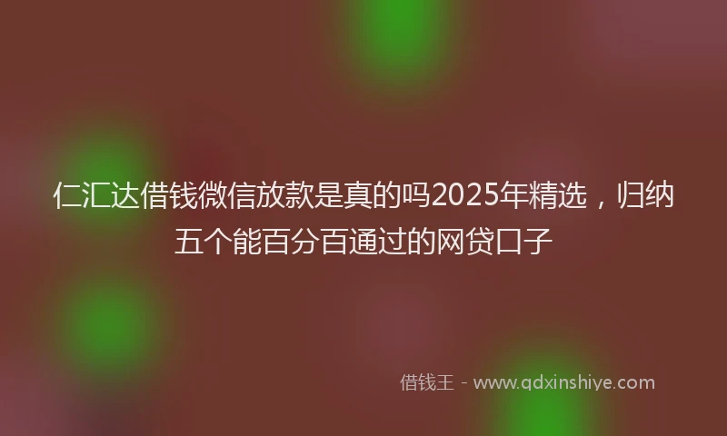 仁汇达借钱微信放款是真的吗2025年精选，归纳五个能百分百通过的网贷口子