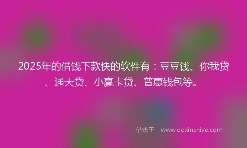 2025年的借钱下款快的软件有：豆豆钱、你我贷、通天贷、小赢卡贷、普惠钱包等。