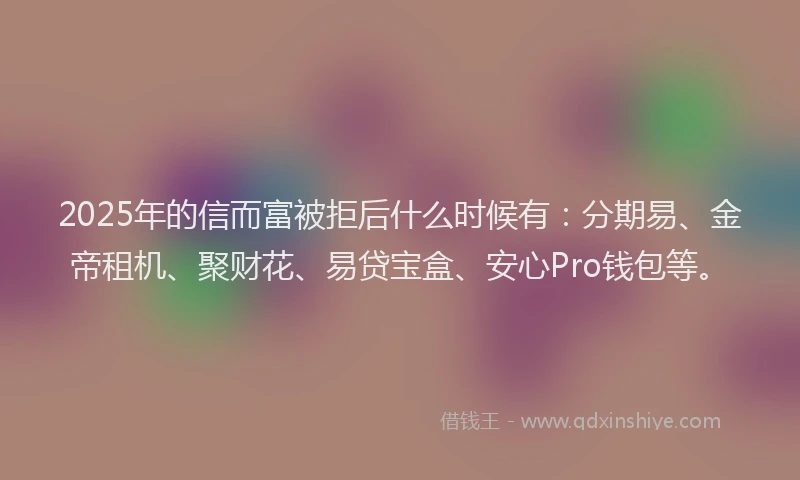 2025年的信而富被拒后什么时候有：分期易、金帝租机、聚财花、易贷宝盒、安心Pro钱包等。