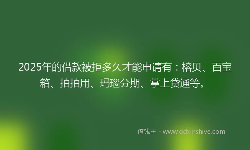 2025年的借款被拒多久才能申请有：榕贝、百宝箱、拍拍用、玛瑙分期、掌上贷通等。