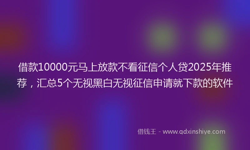 借款10000元马上放款不看征信个人贷2025年推荐，汇总5个无视黑白无视征信申请就下款的软件