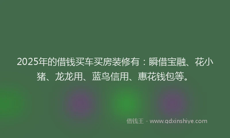 2025年的借钱买车买房装修有：瞬借宝融、花小猪、龙龙用、蓝鸟信用、惠花钱包等。
