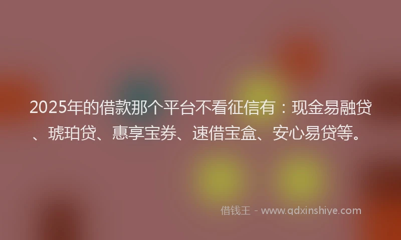 2025年的借款那个平台不看征信有：现金易融贷、琥珀贷、惠享宝券、速借宝盒、安心易贷等。