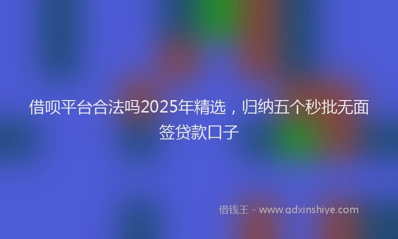 借呗平台合法吗2025年精选，归纳五个秒批无面签贷款口子