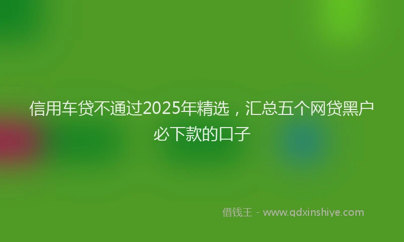 信用车贷不通过2025年精选，汇总五个网贷黑户必下款的口子