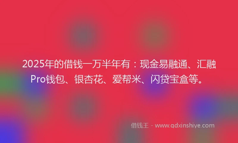 2025年的借钱一万半年有：现金易融通、汇融Pro钱包、银杏花、爱帮米、闪贷宝盒等。