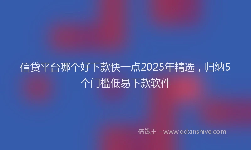 信贷平台哪个好下款快一点2025年精选，归纳5个门槛低易下款软件