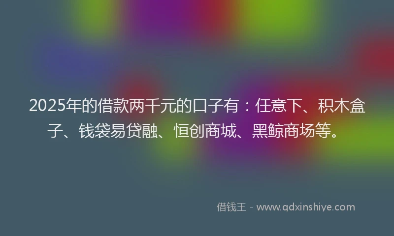 2025年的借款两千元的口子有：任意下、积木盒子、钱袋易贷融、恒创商城、黑鲸商场等。
