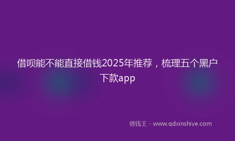 借呗能不能直接借钱2025年推荐，梳理五个黑户下款app