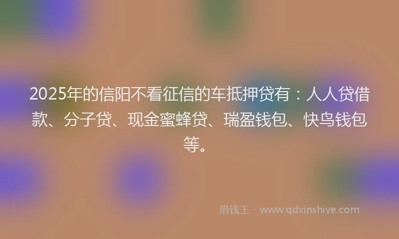 2025年的信阳不看征信的车抵押贷有：人人贷借款、分子贷、现金蜜蜂贷、瑞盈钱包、快鸟钱包等。