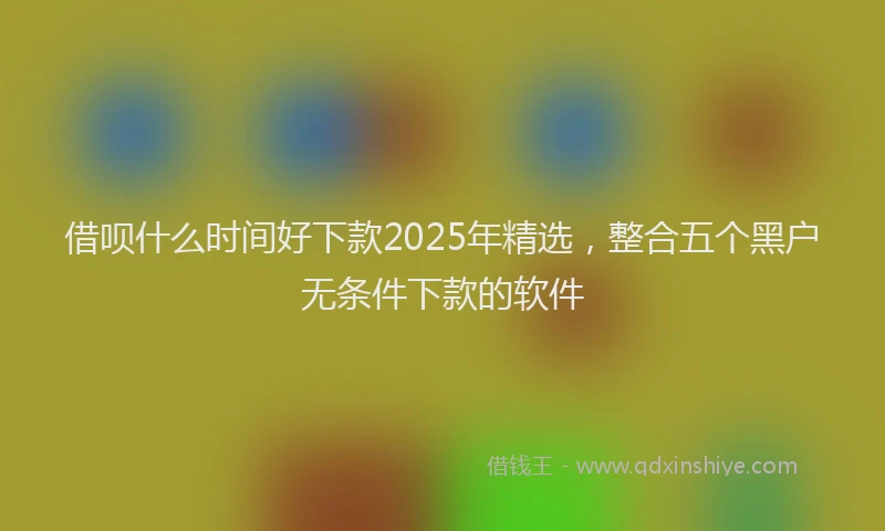借呗什么时间好下款2025年精选，整合五个黑户无条件下款的软件
