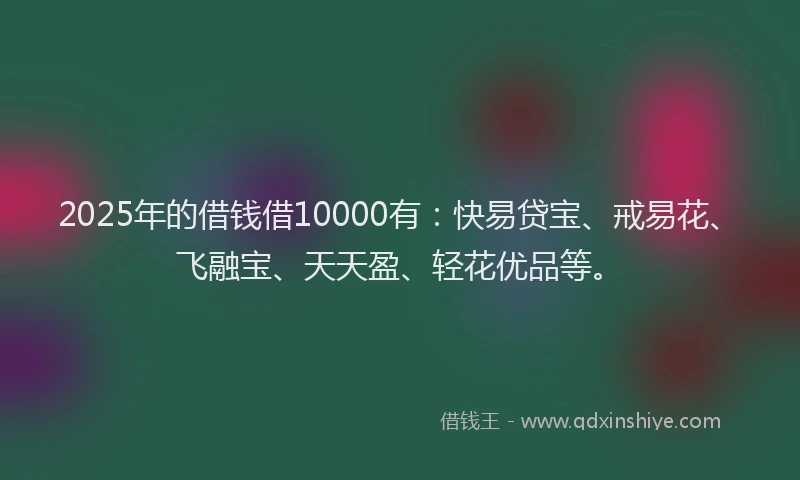 2025年的借钱借10000有：快易贷宝、戒易花、飞融宝、天天盈、轻花优品等。