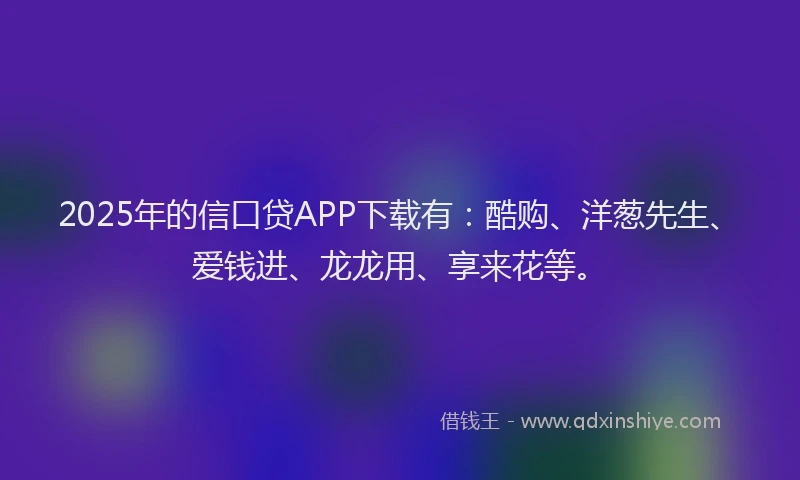 2025年的信口贷APP下载有：酷购、洋葱先生、爱钱进、龙龙用、享来花等。