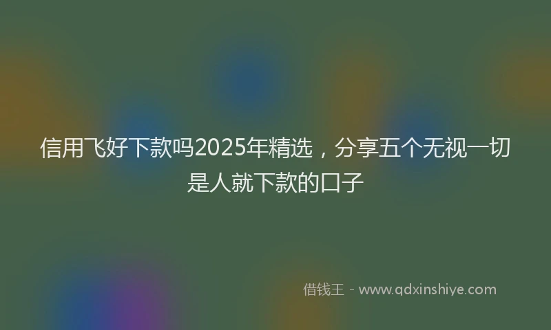 信用飞好下款吗2025年精选，分享五个无视一切是人就下款的口子