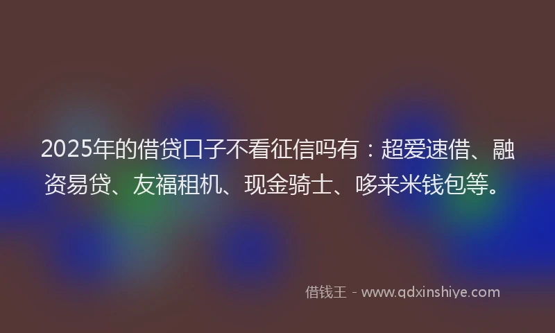 2025年的借贷口子不看征信吗有：超爱速借、融资易贷、友福租机、现金骑士、哆来米钱包等。
