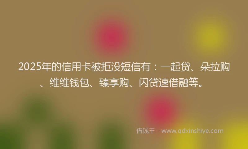 2025年的信用卡被拒没短信有：一起贷、朵拉购、维维钱包、臻享购、闪贷速借融等。