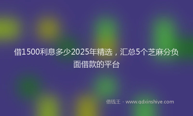借1500利息多少2025年精选，汇总5个芝麻分负面借款的平台