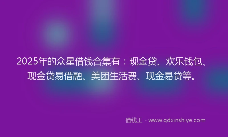 2025年的众星借钱合集有：现金贷、欢乐钱包、现金贷易借融、美团生活费、现金易贷等。