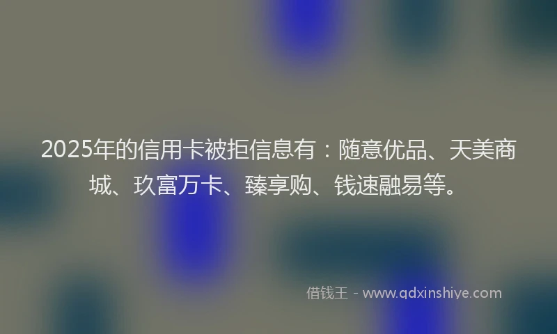 2025年的信用卡被拒信息有：随意优品、天美商城、玖富万卡、臻享购、钱速融易等。