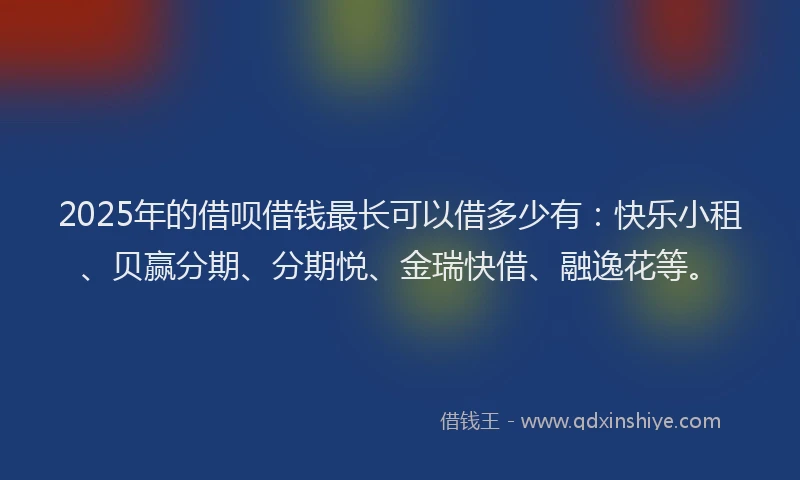 2025年的借呗借钱最长可以借多少有：快乐小租、贝赢分期、分期悦、金瑞快借、融逸花等。