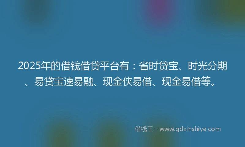 2025年的借钱借贷平台有：省时贷宝、时光分期、易贷宝速易融、现金侠易借、现金易借等。