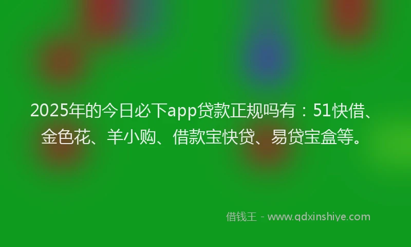 2025年的今日必下app贷款正规吗有：51快借、金色花、羊小购、借款宝快贷、易贷宝盒等。