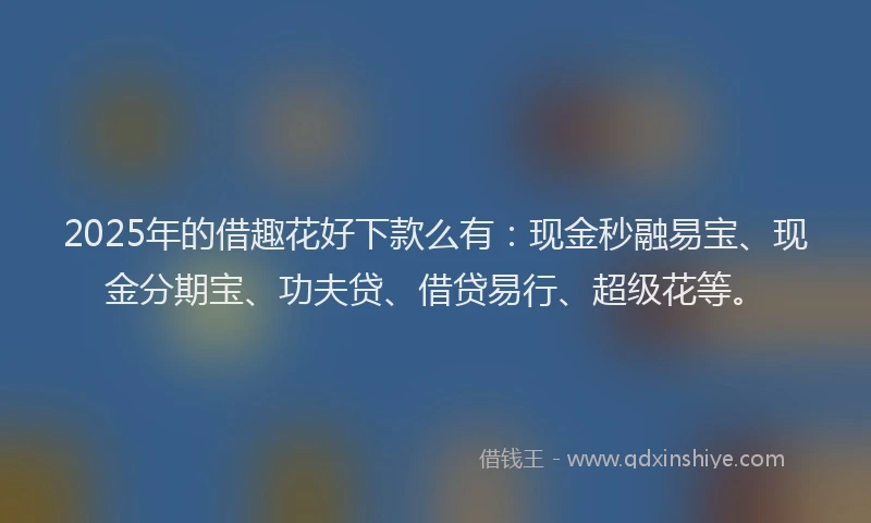 2025年的借趣花好下款么有：现金秒融易宝、现金分期宝、功夫贷、借贷易行、超级花等。