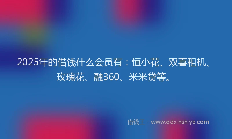 2025年的借钱什么会员有：恒小花、双喜租机、玫瑰花、融360、米米贷等。