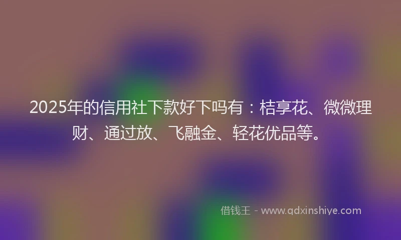 2025年的信用社下款好下吗有：桔享花、微微理财、通过放、飞融金、轻花优品等。