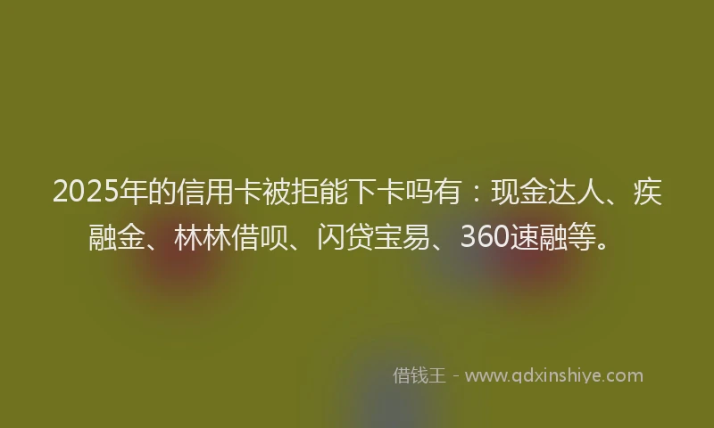 2025年的信用卡被拒能下卡吗有：现金达人、疾融金、林林借呗、闪贷宝易、360速融等。