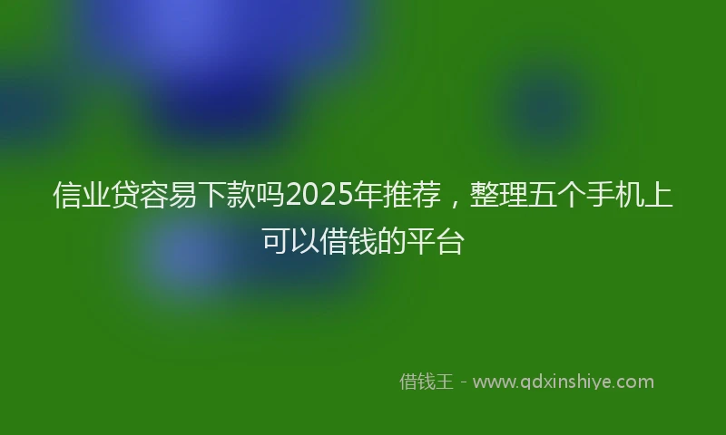 信业贷容易下款吗2025年推荐，整理五个手机上可以借钱的平台