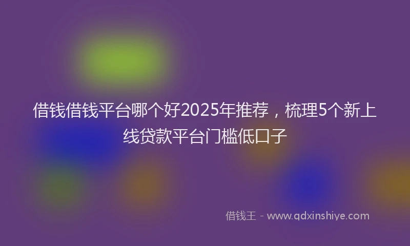 借钱借钱平台哪个好2025年推荐，梳理5个新上线贷款平台门槛低口子