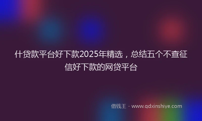 什贷款平台好下款2025年精选，总结五个不查征信好下款的网贷平台