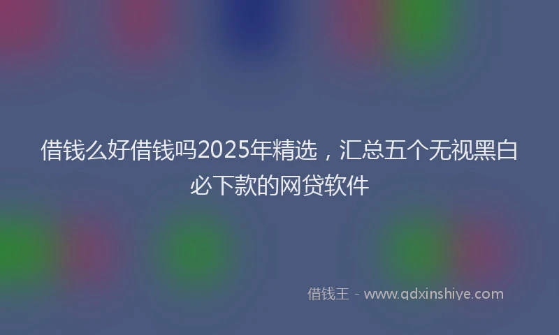 借钱么好借钱吗2025年精选，汇总五个无视黑白必下款的网贷软件