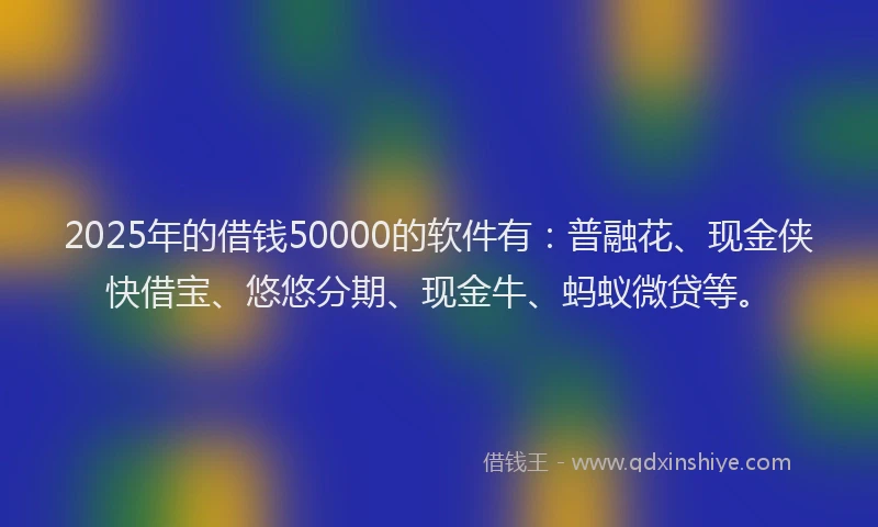 2025年的借钱50000的软件有：普融花、现金侠快借宝、悠悠分期、现金牛、蚂蚁微贷等。