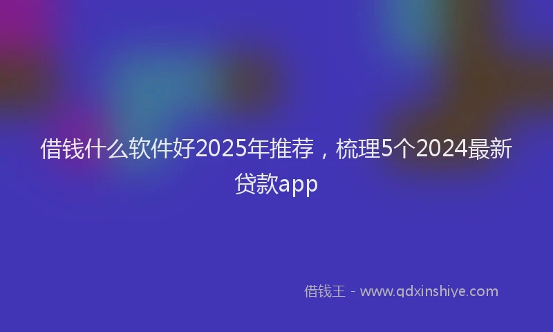 借钱什么软件好2025年推荐，梳理5个2024最新贷款app