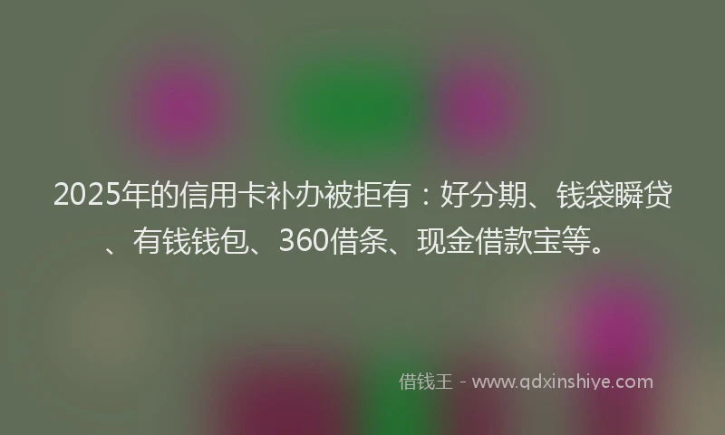 2025年的信用卡补办被拒有：好分期、钱袋瞬贷、有钱钱包、360借条、现金借款宝等。
