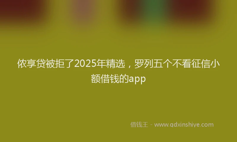 侬享贷被拒了2025年精选，罗列五个不看征信小额借钱的app