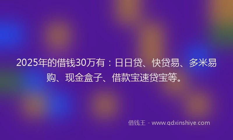 2025年的借钱30万有：日日贷、快贷易、多米易购、现金盒子、借款宝速贷宝等。