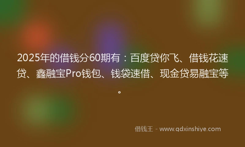 2025年的借钱分60期有：百度贷你飞、借钱花速贷、鑫融宝Pro钱包、钱袋速借、现金贷易融宝等。