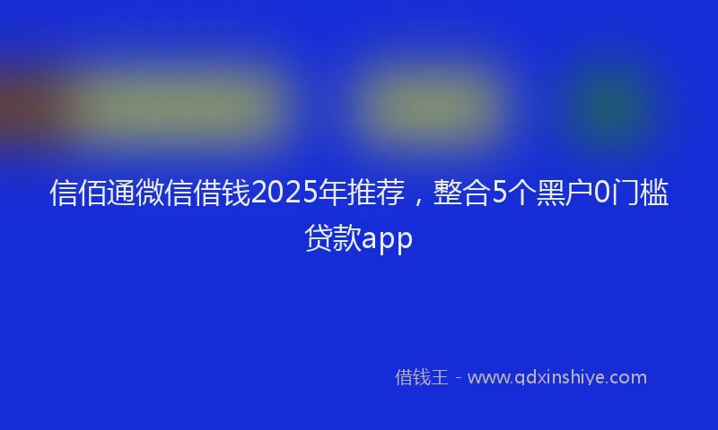 信佰通微信借钱2025年推荐，整合5个黑户0门槛贷款app