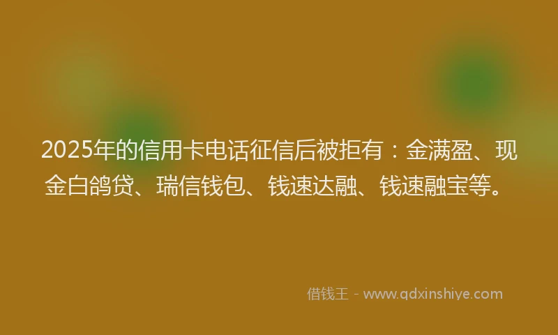 2025年的信用卡电话征信后被拒有：金满盈、现金白鸽贷、瑞信钱包、钱速达融、钱速融宝等。