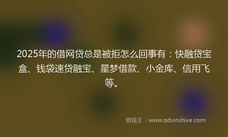 2025年的借网贷总是被拒怎么回事有：快融贷宝盒、钱袋速贷融宝、星梦借款、小金库、信用飞等。