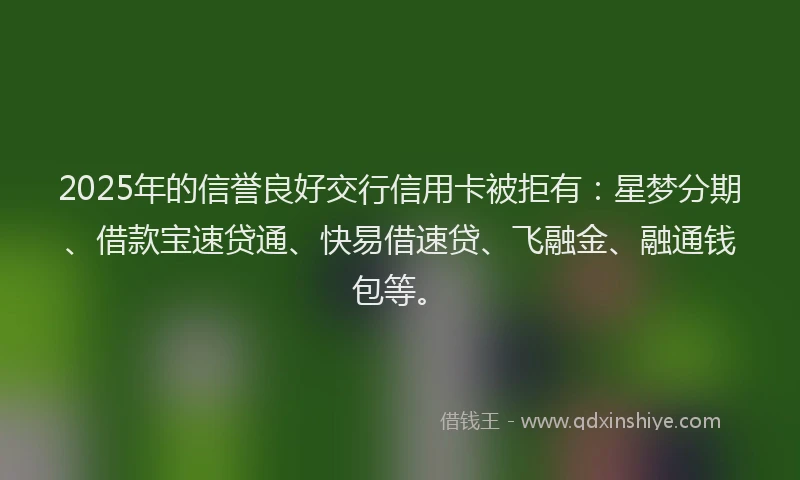 2025年的信誉良好交行信用卡被拒有：星梦分期、借款宝速贷通、快易借速贷、飞融金、融通钱包等。