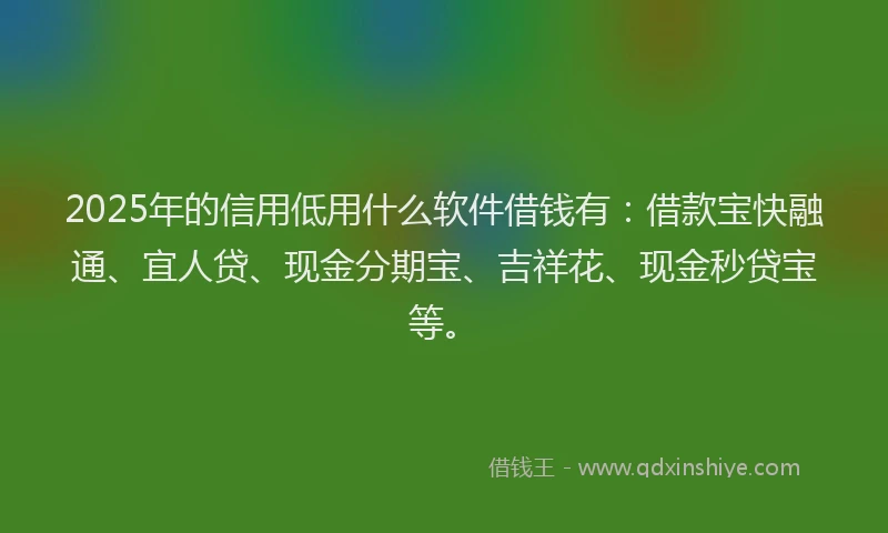2025年的信用低用什么软件借钱有：借款宝快融通、宜人贷、现金分期宝、吉祥花、现金秒贷宝等。