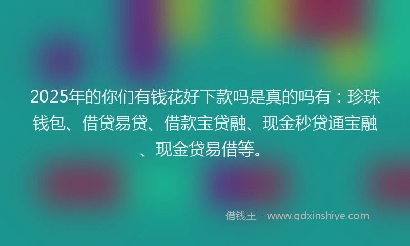 2025年的你们有钱花好下款吗是真的吗有：珍珠钱包、借贷易贷、借款宝贷融、现金秒贷通宝融、现金贷易借等。