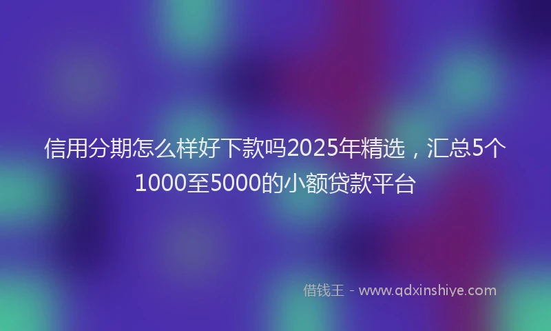 信用分期怎么样好下款吗2025年精选，汇总5个1000至5000的小额贷款平台
