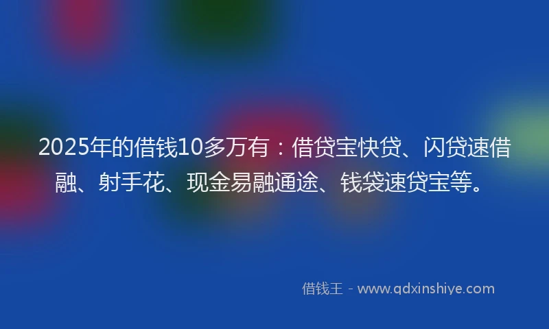 2025年的借钱10多万有：借贷宝快贷、闪贷速借融、射手花、现金易融通途、钱袋速贷宝等。