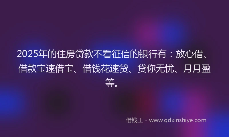 2025年的住房贷款不看征信的银行有：放心借、借款宝速借宝、借钱花速贷、贷你无忧、月月盈等。